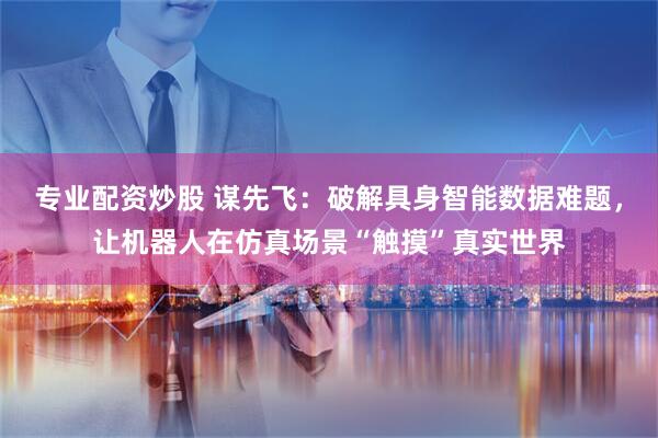 专业配资炒股 谋先飞：破解具身智能数据难题，让机器人在仿真场景“触摸”真实世界